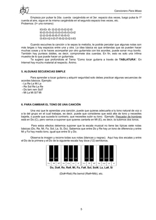Cancionero Para Misas
5
Empieza por pulsar la 2da. cuerda cargándola en el 3er. espacio dos veces, luego pulsa la 1ª
cuerda al aire, sigue en la misma cargándola en el segundo espacio tres veces, etc.
Probemos: (I= uno romano)
II3-II3- I0- I2-I2-I2-I3-I2-I2-I0
I0-I2-I3-I3-I2-I3-I3-I3-I5-I3-I3-I2
I2-I2-I3-I5-I5-I5-I7-I5-I5-I3
I3-II3-I-I2-I-I2-I7-I5-I2-I3-I2-I-II3
Cuando escuches la canción o te sepas la melodía, te podrás percatar que algunas notas son
más largas o hay espacios entre una y otra. La idea básica es que entiendas que se pueden hacer
muchas cosas y si te haces acompañar por otro guitarrista con los acordes, puede sonar muy bonito.
También hay punteos dobles, es decir, compromete dos cuerdas. En fin, esto es solo una ínfima
muestra de lo que puede hacer un guitarrista.
Te sugiero que profundices el Tema “Como tocar guitarra a través de TABLATURA”. En
Internet hay mucho material al respecto. Ánimo.
5. ALGUNAS SECUENCIAS SIMPLE
Para aprender a tocar guitarra y adquirir seguridad solo debes practicar algunas secuencias de
acordes básicos. Ejemplo:
- La Re La Mi La
- Re Sol Re La Re
- Do lam rem Sol7
- Mi La Mi Si7 Mi
6. PARA CAMBIAR EL TONO DE UNA CANCIÓN
Una vez que te aprendas una canción, puede que quieras adecuarla a tu tono natural de voz o
a la del grupo en el cual trabajas, es decir, puede que consideres que está alta de tono y necesites
bajarla, o puede que suceda lo contrario, que necesites subir su tono. Ejemplo: Pescador de hombres
está en Do (C), pero vamos a suponer que quieres cantarla en MI (E), es decir, la subimos dos tonos.
Para estos efectos debemos suponer que la escala musical no tiene las típicas siete notas
básicas (Do, Re, Mi, Fa, Sol, La, Si, Do). Sabemos que entre Do y Re hay un tono de diferencia y entre
Mi y Fa hay medio tono, igual que entre Si y Do.
Observa la imagen y recorre todas sus notas (blancas y negras). Aquí hay dos escalas y entre
el Do de la primera y el Do de la siguiente escala hay doce (12) semitonos.
Do, Do#, Re, Re#, Mi, Fa, Fa#, Sol, Sol#, La, La#, Si
(Do#=Reb) Re bemol (Re#=Mib), etc.
 