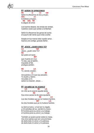 Cancionero Para Misas
50
83 SEÑOR TE OFRECEMOS
RE si mi fa#
Señor te ofrecemos el vino y el pan,
SOL mi
la tristeza y el gozo,
RE SOL RE
la alegría de amar.
Los buenos deseos, las ansias de verdad,
nuestras voces que cantan a la libertad.
Señor te ofrecemos las ganas de luchar,
el susurro del viento que invita a soñar.
Acepta en tus manos todo nuestro amor,
haznos uno contigo, gracias Señor.
84 JESÚS, ¿QUIEN ERES TÚ?
LA fa#
Jesús, ¿quién eres Tú?
RE
tan pobre al nacer,
MI7
que mueres en cruz.
Tú das, paz al ladrón,
inquietas al fiel,
prodigas perdón.
RE LA
Tú, siendo creador,
si MI
me quieres a mí que soy pecador,
Tú dueño y Señor,
me pides a mí,
salvar la creación, Jesús ....
85 UN NIÑO SE TE ACERCÓ
LA MI LA
Un niño se te acercó aquella tarde.
RE LA
Sus cinco panes te dio para ayudarte.
MI LA
Los dos hicisteis que ya no hubiera hambre,
MI7 LA
los dos hicisteis que ya no hubiera hambre.
La tierra el aire y el sol son tu regalo,
y mil estrellas de luz, sembró tu mano.
El hombre pone su amor y su trabajo,
el hombre pone su amor y su trabajo.
También yo quiero poner sobre tu mesa,
mis cinco panes que son una promesa,
de darte todo mi amor y mi pobreza,
de darte todo mi amor y mi pobreza.
 