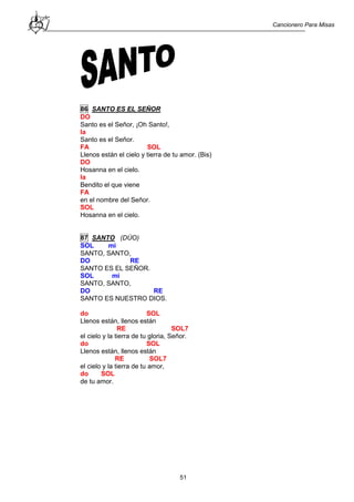 Cancionero Para Misas
51
86 SANTO ES EL SEÑOR
DO
Santo es el Señor, ¡Oh Santo!,
la
Santo es el Señor.
FA SOL
Llenos están el cielo y tierra de tu amor. (Bis)
DO
Hosanna en el cielo.
la
Bendito el que viene
FA
en el nombre del Señor.
SOL
Hosanna en el cielo.
87 SANTO (DÚO)
SOL mi
SANTO, SANTO,
DO RE
SANTO ES EL SEÑOR.
SOL mi
SANTO, SANTO,
DO RE
SANTO ES NUESTRO DIOS.
do SOL
Llenos están, llenos están
RE SOL7
el cielo y la tierra de tu gloria, Señor.
do SOL
Llenos están, llenos están
RE SOL7
el cielo y la tierra de tu amor,
do SOL
de tu amor.
 