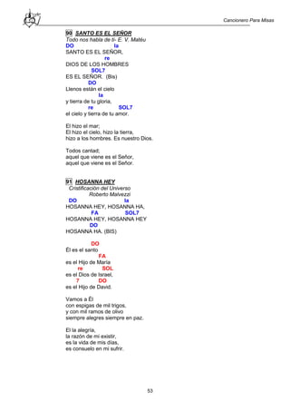 Cancionero Para Misas
53
90 SANTO ES EL SEÑOR
Todo nos habla de ti- E. V. Matéu
DO la
SANTO ES EL SEÑOR,
re
DIOS DE LOS HOMBRES
SOL7
ES EL SEÑOR. (Bis)
DO
Llenos están el cielo
la
y tierra de tu gloria,
re SOL7
el cielo y tierra de tu amor.
El hizo el mar;
El hizo el cielo, hizo la tierra,
hizo a los hombres. Es nuestro Dios.
Todos cantad;
aquel que viene es el Señor,
aquel que viene es el Señor.
91 HOSANNA HEY
Cristificación del Universo
Roberto Malvezzi
DO la
HOSANNA HEY, HOSANNA HA,
FA SOL7
HOSANNA HEY, HOSANNA HEY
DO
HOSANNA HA. (BIS)
DO
Él es el santo
FA
es el Hijo de María
re SOL
es el Dios de Israel,
7 DO
es el Hijo de David.
Vamos a Él
con espigas de mil trigos,
y con mil ramos de olivo
siempre alegres siempre en paz.
El la alegría,
la razón de mi existir,
es la vida de mis días,
es consuelo en mi sufrir.
 