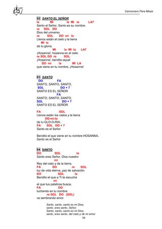 Cancionero Para Misas
54
92 SANTO EL SEÑOR
la MI la MI la LA7
Santo el Señor, Santo es su nombre.
re SOL DO
Dios del universo
re SOL DO mi la
Llenos están el cielo y la tierra
MI la
de tu gloria.
MI la MI la LA7
¡Hosanna!, hosanna en el cielo
re SOL DO re SOL
¡Hosanna!, bendito aquel
DO mi la MI LA
que viene en tu nombre, ¡Hosanna!
93 SANTO
DO FA
SANTO, SANTO, SANTO,
SOL DO + 7
SANTO ES EL SEÑOR
FA
SANTO, SANTO, SANTO,
SOL DO + 7
SANTO ES EL SEÑOR
FA SOL
Llenos están los cielos y la tierra
DO-mi-la
de tu GLO-O-RIA,
FA SOL DO + 7
Santo es el Señor
Bendito el que viene en tu nombre HOSANNA,
Santo es el Señor
94 SANTO
DO SOL la
Santo eres Señor, Dios nuestro
mi
Rey del cielo y de la tierra,
FA DO re SOL
luz de vida eterna, paz de salvación.
DO SOL la
Bendito el que a Ti te escucha
mi
el que tus palabras busca,
FA DO
luchando en tu nombre
re SOL DO (SOL)
va sembrando amor.
Santo, santo, santo es mi Dios,
santo, eres santo, Señor.
Santo, santo, santo es mi Dios,
santo, eres santo, del cielo y de mi amor
 