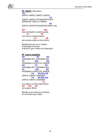Cancionero Para Misas
55
95 SANTO (Ranchero)
RE
SANTO, SANTO, SANTO, SANTO,
LA
SANTO, SANTO, ES NUESTRO DIOS.
SEÑOR DE TODA LA TIERRA,
RE
SANTO, SANTO ES NUESTRO DIOS. (bis)
RE7 SOL
Que acompaña a nuestro pueblo,
LA RE
que vive en nuestras luchas
LA RE
del universo entero el único Señor.
Benditos los que en su nombre
el Evangelio anuncian,
la Buena y gran noticia de la liberación.
96 SANTO ZAIREÑO
DO FA DO
HOSANNA HEY, HOSANNA HEY,
FA SOL DO
HOSANNA A CRISTO EL SEÑOR.
DO FA DO
HOSANNA HEY, HOSANNA HEY,
FA SOL DO
HOSANNA A CRISTO EL SEÑOR.
FA DO-SOL-DO
SANTO, SANTO, HOSANNA.
FA DO-SOL-DO
SANTO, SANTO, HOSANNA.
FA
Los cielos y la Tierra están llenos
DO SOL DO
de tu gloria, Señor.
Bendito el que viene en el nombre
en el nombre tuyo, Señor.
 