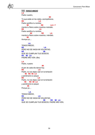 Cancionero Para Misas
59
103 TENGO MIEDO
LA
Padre nuestro,
MI
Tú que estás en los cielos, acompáñanos.
RE LA
Padre santifico tu nombre
MI RE LA + 7
manda tu Reino sobre nosotros mándalo.
RE LA
Padre santifico tu nombre,
MI RE LA
manda tu Reino sobre nosotros, mándalo.
MI
Aunque yo,...
LA
TENGO MIEDO,
RE LA
PERO NO SE HAGA MI VOLUNTAD;
RE MI
QUE SE CUMPLAN TUS DESEOS.
RE MI LA
PADRE MÍO VEN. (Bis)
LA
Padre, nuestro
MI
el pan de cada día danos hoy.
RE LA
Padre, no nos dejes caer en la tentación
MI RE MI LA
y perdóname si pequé.
RE LA
Padre, no nos dejes caer en la tentación
MI RE MI LA
y perdóname si pequé.
MI
Porque yo,...
LA
TENGO MIEDO,
RE LA
PERO NO SE HAGA MI VOLUNTAD;
RE MI RE MI LA
QUE SE CUMPLAN TUS DESEOS, PADRE MÍO VEN.
 