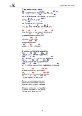 Cancionero Para Misas
6
1 EN SU MESA HAY AMOR
LA do # m RE re
EL SEÑOR NOS HA REUNIDO JUNTO A EL.
LA RE MI
EL SEÑOR NOS HA INVITADO A ESTAR CON EL.
fa # m do # m
EN SU MESA HAY AMOR.
RE LA
LA PROMESA DEL PERDÓN,
si MI LA 7
Y EN EL VINO Y PAN, SU CORAZÓN (Bis)
LA fa# si MI LA
Cuando, Señor tu voz llega en silencio a mí
RE MI LA
y mis hermanos me hablan de ti,
fa# si
sé que a mi lado estás,
do# RE
te sientas junto a mí,
LA MI LA
acoges mi vida y mi oración.
2 JESÚS ESTÁ ENTRE NOSOTROS
SOL RE DO SOL RE
JESÚS ESTÁ ENTRE NOSOTROS,
SOL si DO RE
EL VIVE HOY, Y SU ESPÍRITU A TODOS DA.
SOL RE DO SOL RE
JESÚS, RAZÓN DE NUESTRA VIDA,
SOL si DO RE
ES EL SEÑOR, NOS REÚNE EN PUEBLO DE AMOR.
mi DO SOL RE
Cambia nuestra vida con tu fuerza,
mi DO SOL-RE
guárdanos por siempre en tu presencia.
mi si DO SOL RE
Tú eres verdad, Tú eres la paz.
Rompe las cadenas que nos atan,
llénanos de gracia en tu presencia.
Gracias, Señor; gracias, Salvador.
Nuestras existencias hoy te alaban,
nuestros corazones te dan gracias.
Tú eres amor, eres canción.
 