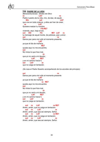 Cancionero Para Misas
60
104 PADRE DE LA VIDA
Bienaventuranzas - Brotes de Olivo
re LA7 re
Padre nuestro de la vida, mío, de ése, de aquél,
Sib sol LA7
que vive en toda criatura, y ellos así han de creer.
re LA7
Quisiera realzar tu nombre
FA-RE7
viviendo, aquí, bajo el sol,
sol DO FA MI7 LA7 re
tu mensaje de aquel monte, de pobreza, paz y amor.
sol re
Danos pan para vivir sólo el momento presente,
LA7
ya que el día de mañana
RE7
quizás aquí no me encuentre.
sol
No mires lo que hice mal,
re
que yo no veré a mi deudor,
LA7 RE7
y en mi camino hacia ti,
sol LA7 re
que no caiga en tentación.
(Se reza el Padre Nuestro acompañando de los acordes del principio):
sol re
Danos pan para vivir sólo el momento presente
LA7
ya que el día de mañana
re RE7
quizás aquí no me encuentre.
sol
No mires lo que hice mal,
re
que yo no veré a mi deudor,
LA7 RE7
y en mi camino hacia ti,
sol LA7 re
que no caiga en tentación.
sol re LA7 re RE7
Amén, amén, que no caiga en tentación.
sol re LA7 re
Amén, amén, que sea así siempre, Señor.
sol re LA7 re RE7
Amén, amén, que no caiga en tentación.
sol re LA7 re
Amén, amén, que sea así siempre, Señor.
 
