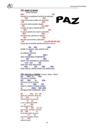 Cancionero Para Misas
61
105 DAME TU MANO
David Campos
SOL DO
Quizás tú no padezcas hambre de este pan
RE7 SOL
y hay otros que lo piden sin consuelo;
DO SOL
lo que te sobra puedes regalar
DO mim-RE7
a quien de sed y hambre llorará.
SOL DO
Tu amor podría ser el pan a compartir
RE7 SOL
la fuente que calmara mi reseco;
DO SOL
tan sólo una sonrisa y descubrir
DO mim RE-DO RE-SOL
la paz que al recibirla sientes de-entro-o-o-o-o.
DO RE7 SOL
DAME TU MANO, VEN JUNTO A MÍ;
DO
SI VAMOS JUNTOS
RE7 SOL7
MÁS PODREMOS COMPARTIR.
DO RE7
SERÁ TAN GRANDE EL ESFUERZO
mim sim DO
QUE HAY QUE REALIZAR;
SOL DO RE7 SOL
NOS UNE EL GRAN DESEO DE AMAR.(Bis)
106 PAZ EN LA TIERRA Y ahora, Señor - Kairoi
DO SOL7 la SOL
PAZ EN LA TIERRA.
DO SOL la SOL
PAZ EN LAS ALTURAS.
FA SOL DO
QUE EL GOZO ETERNO REINE
re (SOL) SOL (DO)
EN NUESTRO CORAZÓN. (Bis)
DO SOL FA DO
Da la paz, hermano, da la paz.
FA SOL la
Constrúyela en tu corazón
mi FA
y con tu gesto afirmarás
re SOL
que quieres la paz.
DO SOL FA DO
Que tu paz, hermano, sea don.
FA SOL la
Es el mejor signo de amor
mi FA
que tú nos puedes ofrecer.
re SOL
Abrazo de paz.
 