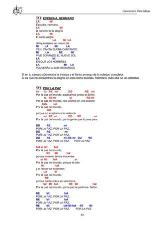 Cancionero Para Misas
63
111 ESCUCHA, HERMANO
LA MI
Escucha, hermano,
LA MI
la canción de la alegría
LA MI
El canto alegre
LA MI LA
del que espera un nuevo día.
MI LA MI LA
VEN, CANTA SUEÑA CANTANDO,
MI LA RE MI
VIVE SOÑANDO EL NUEVO SOL
LA MI
EN QUE LOS HOMBRES
LA MI LA
VOLVERÁN A SER HERMANOS
Si en tu camino sólo existe la tristeza y el llanto amargo de la soledad completa.
Si es que no encuentras la alegría en esta tierra búscala, hermano, más allá de las estrellas.
112 POR LA PAZ
mi la RE mi DO RE mi
Por la paz del mundo, suplicamos juntos al Señor.
la RE mi la RE mi
Por la paz del mundo, nos unimos en una oración.
SOL LA
Por la paz del mundo,
DO
porque no aceptamos la violencia.
mi RE mi DO RE mi
Por la paz del mundo, por la gente que lo pasa peor.
DO RE mi
POR LA PAZ, POR LA PAZ,
DO RE mi
POR LA PAZ, POR LA PAZ,
DO RE mi-RE-mi DO RE
POR LA PAZ, POR LA PAZ, POR LA PAZ.
fa# si MI fa#
Por la paz del mundo,
RE MI fa#
porque mueren tantos inocentes.
si MI fa# si
Por la paz del mundo, porque el odio
MI fa#
y el rencor se extienden.
LA SI
Por la paz del mundo,
RE
porque nadie sobra en esta tierra.
fa# MI fa# RE MI fa#
Por la paz del mundo, por la paz te pedimos, Señor.
RE MI fa#
POR LA PAZ, POR LA PAZ,
RE MI fa#
POR LA PAZ, POR LA PAZ,
RE MI fa#-MI-fa# RE MI
POR LA PAZ, POR LA PAZ, POR LA PAZ.
 