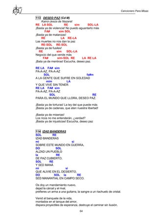 Cancionero Para Misas
64
113 DESEO PAZ (Cd M)
Kairoi-Jesús de Nazaret
RE LA SOL RE sim SOL-LA
¡Basta ya de violencia! No puedo aguantarlo más
FA# sim SOL
¡Basta ya de matanzas!
RE LA RE-LA
Las muertes no nos dan la paz
RE-SOL RE-SOL
¡Basta ya de fusiles!
RE sim SOL-LA
Negocio del que vende más
FA# sim-SOL RE LA RE LA
¡Bata ya de mentiras! Escucha, deseo paz.
RE LA FA# sim
PA-A-AZ, PA-A-AZ
SOL fa#m
A LA GENTE QUE SUFRE EN SOLEDAD
mim LA
Y QUE VIVE SIN TENER
RE LA FA# sim
PA-A-AZ, PA-A-AZ
SOL RE
PARA EL MUNDO QUE LLORA, DESEO PAZ.
¡Basta ya de torturas! La ley del que puede más
¡Basta ya de cadenas, que aten nuestra libertad!
¡Basta ya de miserias!
Los ricos no me entenderán, ¿verdad?
¡Basta ya de injusticias! Escucha, deseo paz
114 IZAD BANDERAS
SOL RE
IZAD BANDERAS
mi si
SOBRE ESTE MUNDO EN GUERRA,
DO SOL
ALZAD UN PUEBLO
la RE
DE PAZ CUBIERTO,
SOL RE
Y SED MANÁ
mi si
QUE ALIVIE EN EL DESIERTO,
DO SOL la RE
SED MANANTIAL EN CAMPO SECO.
Os doy un mandamiento nuevo,
dejad la cárcel y el rival,
prefieres un arma a una guitarra, la sangre a un riachuelo de cristal.
Venid al banquete de la vida,
montados en el tanque del amor,
dispara proyectiles de esperanza, destruye el caminar sin ilusión.
 