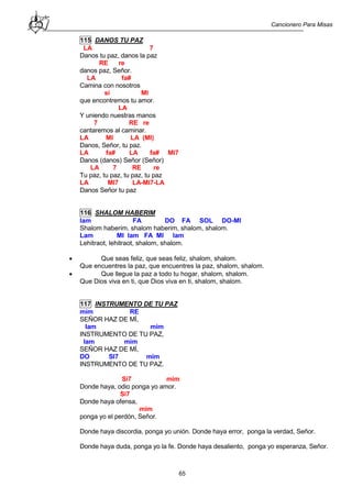 Cancionero Para Misas
65
115 DANOS TU PAZ
LA 7
Danos tu paz, danos la paz
RE re
danos paz, Señor.
LA fa#
Camina con nosotros
si MI
que encontremos tu amor.
LA
Y uniendo nuestras manos
7 RE re
cantaremos al caminar.
LA MI LA (MI)
Danos, Señor, tu paz.
LA fa# LA fa# MI7
Danos (danos) Señor (Señor)
LA 7 RE re
Tu paz, tu paz, tu paz, tu paz
LA MI7 LA-MI7-LA
Danos Señor tu paz
116 SHALOM HABERIM
lam FA DO FA SOL DO-MI
Shalom haberim, shalom haberim, shalom, shalom.
Lam MI lam FA MI lam
Lehitraot, lehitraot, shalom, shalom.
 Que seas feliz, que seas feliz, shalom, shalom.
Que encuentres la paz, que encuentres la paz, shalom, shalom.
 Que llegue la paz a todo tu hogar, shalom, shalom.
Que Dios viva en ti, que Dios viva en ti, shalom, shalom.
117 INSTRUMENTO DE TU PAZ
mim RE
SEÑOR HAZ DE MÍ,
lam mim
INSTRUMENTO DE TU PAZ,
lam mim
SEÑOR HAZ DE MÍ,
DO SI7 mim
INSTRUMENTO DE TU PAZ.
Si7 mim
Donde haya, odio ponga yo amor.
Si7
Donde haya ofensa,
mim
ponga yo el perdón, Señor.
Donde haya discordia, ponga yo unión. Donde haya error, ponga la verdad, Señor.
Donde haya duda, ponga yo la fe. Donde haya desaliento, ponga yo esperanza, Señor.
 