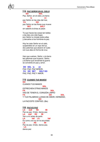 Cancionero Para Misas
66
118 PAZ SEÑOR EN EL CIELO
DO SOL
Paz, Señor, en el cielo y la tierra
la mi
paz Señor en las olas del mar,
FA DO
paz Señor en las flores que mueve
RE7 SOL7
sin saberlo la brisa al pasar.
Tú que haces las cosas tan bellas
y las das una vida fugaz,
pon Señor tu mirada sobre ellas
y devuelve a los hombres la paz.
Hoy he visto Señor en el cielo,
suspendido en un rayo de luz,
dos palomas que alzaron el vuelo
con sus alas en forma de cruz.
Haz que vuelvan, Señor, a la tierra
las palomas que huyeron, Señor,
y la llama que enciende la guerra
se convierta en paz y amor.
DO SOL la mi
PAZ, PAZ, PAZ SEÑOR,
FA DO RE7 SOL7 DO
PAZ, PAZ, PAZ Y AMOR.
119 CUANDO TUS MANOS
DO
CUANDO TUS MANOS
SOL
ESTRECHEN OTRAS MANOS
FA SOL
HAS DE TENER EL CORAZÓN LIMPIO
FA DO SOL
Y TUS PALABRAS LLENAS DE AMOR, HERMANO,
DO
LA PAZ ESTE CONTIGO. (Bis)
120 PAZ ES PAZ
LA do# RE MI
Paz es paz, Cristo, danos paz.
LA do# RE MI
Ven a mí antes de partir.
LA fa# LA fa#
Es como una luz en la oscuridad.
LA RE MI
Paz es paz, Cristo, danos paz,
LA
danos paz
 