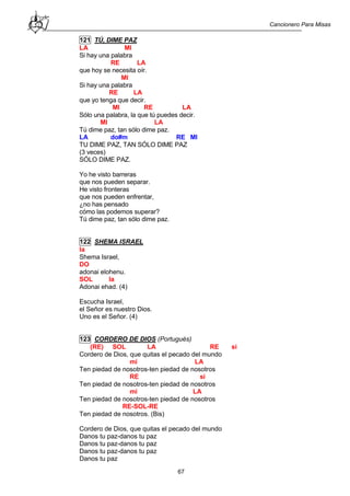 Cancionero Para Misas
67
121 TÚ, DIME PAZ
LA MI
Si hay una palabra
RE LA
que hoy se necesita oír.
MI
Si hay una palabra
RE LA
que yo tenga que decir.
MI RE LA
Sólo una palabra, la que tú puedes decir.
MI LA
Tú dime paz, tan sólo dime paz.
LA do#m RE MI
TU DIME PAZ, TAN SÓLO DIME PAZ
(3 veces)
SÓLO DIME PAZ.
Yo he visto barreras
que nos pueden separar.
He visto fronteras
que nos pueden enfrentar,
¿no has pensado
cómo las podemos superar?
Tú dime paz, tan sólo dime paz.
122 SHEMA ISRAEL
la
Shema Israel,
DO
adonai elohenu.
SOL la
Adonai ehad. (4)
Escucha Israel,
el Señor es nuestro Dios.
Uno es el Señor. (4)
123 CORDERO DE DIOS (Portugués)
(RE) SOL LA RE si
Cordero de Dios, que quitas el pecado del mundo
mi LA
Ten piedad de nosotros-ten piedad de nosotros
RE si
Ten piedad de nosotros-ten piedad de nosotros
mi LA
Ten piedad de nosotros-ten piedad de nosotros
RE-SOL-RE
Ten piedad de nosotros. (Bis)
Cordero de Dios, que quitas el pecado del mundo
Danos tu paz-danos tu paz
Danos tu paz-danos tu paz
Danos tu paz-danos tu paz
Danos tu paz
 