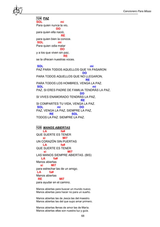 Cancionero Para Misas
68
124 PAZ
SOL mi
Para quien nunca la vio,
DO
para quien ella nació,
RE
para quien bien la conoce.
SOL mi
Para quien odia matar
DO
y a los que viven sin paz,
RE
se la ofrecen nuestras voces.
SOL mi
PAZ PARA TODOS AQUELLOS QUE YA PASARON
DO
PARA TODOS AQUELLOS QUE NO LLEGARON,
RE
PARA TODOS LOS HOMBRES, VENGA LA PAZ.
SOL mi
PAZ, SI ERES PADRE DE FAMILIA TENDRÁS LA PAZ,
DO
SI VIVES ENAMORADO TENDRÁS LA PAZ,
RE
SI COMPARTES TU VIDA, VENGA LA PAZ.
SOL mi DO
PAZ, VENGA LA PAZ, SIEMPRE LA PAZ,
RE SOL
TODOS LA PAZ. SIEMPRE LA PAZ.
125 MANOS ABIERTAS
LA fa#
QUE SUERTE ES TENER
si MI7
UN CORAZÓN SIN PUERTAS
LA fa#
QUE SUERTE ES TENER
si MI7
LAS MANOS SIEMPRE ABIERTAS. (BIS)
LA fa#
Manos abiertas
si MI7
para estrechar las de un amigo.
LA fa#
Manos abiertas
RE MI7
para ayudar en el camino.
Manos abiertas para buscar un mundo nuevo.
Manos abiertas para hacer no para un sueño.
Manos abiertas las de Jesús las del maestro.
Manos abiertas las del que supo amar primero.
Manos abiertas llenas de amor las de María.
Manos abiertas ellas son nuestra luz y guía.
 
