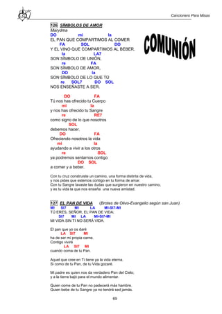 Cancionero Para Misas
69
126 SÍMBOLOS DE AMOR
Marydma
DO mi la
EL PAN QUE COMPARTIMOS AL COMER
FA SOL DO
Y EL VINO QUE COMPARTIMOS AL BEBER.
la LA7
SON SÍMBOLO DE UNIÓN,
re FA
SON SÍMBOLO DE AMOR,
DO la
SON SÍMBOLO DE LO QUE TÚ
re SOL7 DO SOL
NOS ENSEÑASTE A SER.
DO FA
Tú nos has ofrecido tu Cuerpo
mi la
y nos has ofrecido tu Sangre
re RE7
como signo de lo que nosotros
SOL
debemos hacer.
DO FA
Ofreciendo nosotros la vida
mi la
ayudando a vivir a los otros
re SOL
ya podremos sentarnos contigo
DO SOL
a comer y a beber.
Con tu cruz construiste un camino, una forma distinta de vida,
y nos pides que estemos contigo en tu forma de amar.
Con tu Sangre lavaste las dudas que surgieron en nuestro camino,
y es tu vida la que nos enseña una nueva amistad.
127 EL PAN DE VIDA (Brotes de Olivo-Evangelio según san Juan)
MI SI7 MI LA MI-SI7-MI
TÚ ERES, SEÑOR, EL PAN DE VIDA;
SI7 MI LA MI-SI7-MI
MI VIDA SIN TI NO SERÁ VIDA.
El pan que yo os daré
LA SI7 MI
ha de ser mi propia carne.
Contigo viviré
LA SI7 MI
cuando coma de tu Pan.
Aquel que cree en Ti tiene ya la vida eterna.
Si como de tu Pan, de tu Vida gozaré.
Mi padre es quien nos da verdadero Pan del Cielo;
y a la tierra bajó para el mundo alimentar.
Quien come de tu Pan no padecerá más hambre.
Quien bebe de tu Sangre ya no tendrá sed jamás.
 