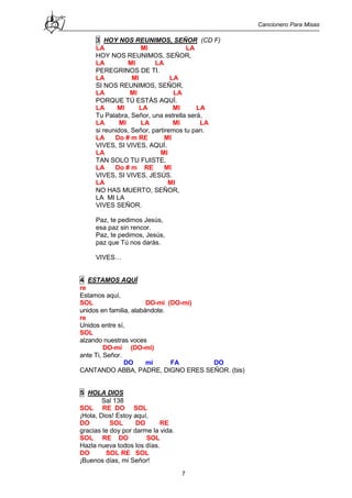 Cancionero Para Misas
7
3 HOY NOS REUNIMOS, SEÑOR (CD F)
LA MI LA
HOY NOS REUNIMOS, SEÑOR,
LA MI LA
PEREGRINOS DE TI.
LA MI LA
SI NOS REUNIMOS, SEÑOR,
LA MI LA
PORQUE TÚ ESTÁS AQUÍ.
LA MI LA MI LA
Tu Palabra, Señor, una estrella será,
LA MI LA MI LA
si reunidos, Señor, partiremos tu pan.
LA Do # m RE MI
VIVES, SI VIVES, AQUÍ.
LA MI
TAN SOLO TU FUISTE,
LA Do # m RE MI
VIVES, SI VIVES, JESÚS.
LA MI
NO HAS MUERTO, SEÑOR,
LA MI LA
VIVES SEÑOR.
Paz, te pedimos Jesús,
esa paz sin rencor.
Paz, te pedimos, Jesús,
paz que Tú nos darás.
VIVES…
4 ESTAMOS AQUÍ
re
Estamos aquí,
SOL DO-mi (DO-mi)
unidos en familia, alabándote.
re
Unidos entre sí,
SOL
alzando nuestras voces
DO-mi (DO-mi)
ante Ti, Señor.
DO mi FA DO
CANTANDO ABBA, PADRE, DIGNO ERES SEÑOR. (bis)
5 HOLA DIOS
Sal 138
SOL RE DO SOL
¡Hola, Dios! Estoy aquí,
DO SOL DO RE
gracias te doy por darme la vida.
SOL RE DO SOL
Hazla nueva todos los días.
DO SOL RE SOL
¡Buenos días, mi Señor!
 