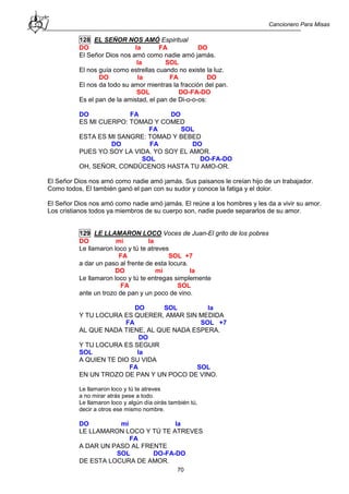 Cancionero Para Misas
70
128 EL SEÑOR NOS AMÓ Espiritual
DO la FA DO
El Señor Dios nos amó como nadie amó jamás.
la SOL
El nos guía como estrellas cuando no existe la luz.
DO la FA DO
El nos da todo su amor mientras la fracción del pan.
SOL DO-FA-DO
Es el pan de la amistad, el pan de Di-o-o-os:
DO FA DO
ES MI CUERPO: TOMAD Y COMED
FA SOL
ESTA ES MI SANGRE: TOMAD Y BEBED
DO FA DO
PUES YO SOY LA VIDA. YO SOY EL AMOR.
SOL DO-FA-DO
OH, SEÑOR, CONDÚCENOS HASTA TU AMO-OR.
El Señor Dios nos amó como nadie amó jamás. Sus paisanos le creían hijo de un trabajador.
Como todos, El también ganó el pan con su sudor y conoce la fatiga y el dolor.
El Señor Dios nos amó como nadie amó jamás. El reúne a los hombres y les da a vivir su amor.
Los cristianos todos ya miembros de su cuerpo son, nadie puede separarlos de su amor.
129 LE LLAMARON LOCO Voces de Juan-El grito de los pobres
DO mi la
Le llamaron loco y tú te atreves
FA SOL +7
a dar un paso al frente de esta locura.
DO mi la
Le llamaron loco y tú te entregas simplemente
FA SOL
ante un trozo de pan y un poco de vino.
DO SOL la
Y TU LOCURA ES QUERER, AMAR SIN MEDIDA
FA SOL +7
AL QUE NADA TIENE, AL QUE NADA ESPERA.
DO
Y TU LOCURA ES SEGUIR
SOL la
A QUIEN TE DIO SU VIDA
FA SOL
EN UN TROZO DE PAN Y UN POCO DE VINO.
Le llamaron loco y tú te atreves
a no mirar atrás pese a todo.
Le llamaron loco y algún día oirás también tú,
decir a otros ese mismo nombre.
DO mi la
LE LLAMARON LOCO Y TÚ TE ATREVES
FA
A DAR UN PASO AL FRENTE
SOL DO-FA-DO
DE ESTA LOCURA DE AMOR.
 