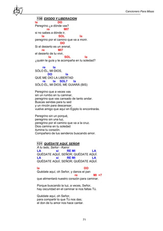 Cancionero Para Misas
71
130 EXODO Y LIBERACION
la DO
Peregrino ¿a dónde vas?
re MI7
si no sabes a dónde ir,
la SOL la
peregrino por el camino que va a morir.
DO
Si el desierto es un arenal,
re MI7
el desierto de tu vivir,
la SOL la
¿quién te guía y te acompaña en tu soledad?
re la
SÓLO ÉL, MI DIOS,
DO la
QUE ME DIO LA LIBERTAD
re la SOL7 la
SÓLO ÉL, MI DIOS, ME GUIARÁ (BIS)
Peregrino que a veces vas
sin un rumbo en tu caminar,
peregrino que vas cansado de tanto andar.
Buscas sendas para tu sed
y un rincón para descansar,
vuelve amigo que aquí en Egipto lo encontrarás.
Peregrino sin un porqué,
peregrino sin una luz,
peregrino por el camino que va a la cruz.
Dios camina en tu soledad
ilumina tu corazón.
Compañero de tus senderos buscando amor.
131 QUÉDATE AQUÍ, SEÑOR
A tu lado, Señor - Kairoi
LA si RE MI LA
QUÉDATE AQUÍ, SEÑOR; QUÉDATE AQUÍ.
LA si RE MI LA
QUÉDATE AQUÍ, SEÑOR; QUÉDATE AQUÍ.
la DO
Quédate aquí, oh Señor, y danos el pan
re MI +7
que alimentará nuestro corazón para caminar.
Porque buscando la luz, a veces, Señor,
hay oscuridad en el caminar si nos faltas Tú.
Quédate aquí, oh Señor,
para compartir lo que Tú nos das;
el don de tu amor nos hace cantar.
 