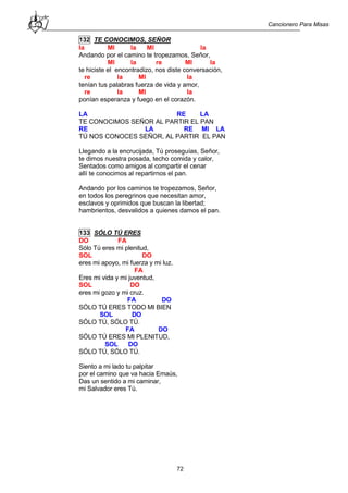 Cancionero Para Misas
72
132 TE CONOCIMOS, SEÑOR
la MI la MI la
Andando por el camino te tropezamos, Señor,
MI la re MI la
te hiciste el encontradizo, nos diste conversación,
re la MI la
tenían tus palabras fuerza de vida y amor,
re la MI la
ponían esperanza y fuego en el corazón.
LA RE LA
TE CONOCIMOS SEÑOR AL PARTIR EL PAN
RE LA RE MI LA
TÚ NOS CONOCES SEÑOR, AL PARTIR EL PAN
Llegando a la encrucijada, Tú proseguías, Señor,
te dimos nuestra posada, techo comida y calor,
Sentados como amigos al compartir el cenar
allí te conocimos al repartirnos el pan.
Andando por los caminos te tropezamos, Señor,
en todos los peregrinos que necesitan amor,
esclavos y oprimidos que buscan la libertad;
hambrientos, desvalidos a quienes damos el pan.
133 SÓLO TÚ ERES
DO FA
Sólo Tú eres mi plenitud,
SOL DO
eres mi apoyo, mi fuerza y mi luz.
FA
Eres mi vida y mi juventud,
SOL DO
eres mi gozo y mi cruz.
FA DO
SÓLO TÚ ERES TODO MI BIEN
SOL DO
SÓLO TÚ, SÓLO TÚ.
FA DO
SÓLO TÚ ERES MI PLENITUD,
SOL DO
SÓLO TÚ, SÓLO TÚ.
Siento a mi lado tu palpitar
por el camino que va hacia Emaús,
Das un sentido a mi caminar,
mi Salvador eres Tú.
 