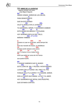 Cancionero Para Misas
73
134 HIMNO DE LA JUVENTUD
Déjame echarte una mano
José Miguel Seguido
DO SOL
HEMOS VENIDO, SEÑOR DE LOS CIELOS,
la
PARA DEMOSTRARTE
FA
QUE EN ESTE MUNDO
DO SOL
CALÓ TU SEMILLA EN LA JUVENTUD.
FA SOL
TE QUEREMOS, SEÑOR, Y QUEREMOS CAMBIAR
DO mi la
ESTE MUNDO DE MIEDOS Y FATALIDAD.
FA re
HOY SEREMOS REFLEJO DEL CIELO,
SOL (2ª LA-RE)
MAÑANA TAMBIÉN.
la SOL FA
Quisiera no caer en el pecado, serte siempre fiel.
la SOL
Para eso necesito de brazos, no desfallecer.
FA SOL
Quisiera sentir siempre como ahora
DO mi la
que Tú fueras mi luz a todas horas,
FA re
sentir que estás tan cerca de mis manos
SOL
que pueda tocarte.
DO
Y AUNQUE SABEMOS QUE EL MUNDO
SOL la FA
ESTÁ LLENO DE MAL Y PECADO. INTENTAREMOS
DO SOL
LUCHAR CON LA FUERZA DEL VINO Y EL PAN.
FA SOL
PORQUE SÓLO TU CUERPO Y TU SANGRE, SEÑOR,
DO mi la
SON LA FUENTE QUE EMANA LA PAZ Y EL AMOR.
FA re
HOY QUEREMOS QUE SEPAS, DIOS NUESTRO,
SOL
QUE ESTAMOS CONTIGO.
 