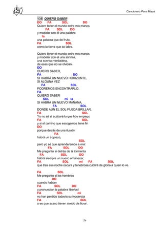 Cancionero Para Misas
74
135 QUIERO SABER
DO FA SOL DO
Quiero tener el mundo entre mis manos
FA SOL DO
y modelar con él una palabra
la
una palabra que de fruto,
FA SOL
como la tierra que se labra.
Quiero tener el mundo entre mis manos
y modelar con el una sonrisa,
una sonrisa verdadera,
de esas que no se olvidan.
DO
QUIERO SABER,
FA DO
SI HABRÁ UN NUEVO HORIZONTE,
SI ALGUNA VEZ
FA SOL
PODREMOS ENCONTRARLO.
FA
QUIERO SABER
SOL mi la
SI HABRÁ UN NUEVO MAÑANA,
FA SOL
DONDE AÚN EL SOL PUEDA BRILLAR.
FA SOL
Yo no sé si acabaré lo que hoy empiezo
FA SOL
y si el camino que escogemos tiene fin
DO
porque detrás de una ilusión
FA
habrá un tropiezo,
SOL
pero yo sé que aprenderemos a vivir.
FA SOL DO
Me pregunto si detrás de la tormenta
FA SOL DO
habrá siempre un nuevo amanecer,
FA SOL mi FA SOL
que tras esa noche oscura y tenebrosa cubrirá de gloria a quien lo ve.
FA SOL
Me pregunto si los hombres
DO
cuando hablan
FA SOL DO
y pronuncian la palabra libertad
FA SOL mi
no han perdido todavía su inocencia
FA SOL
o es que acaso tienen miedo de llorar.
 