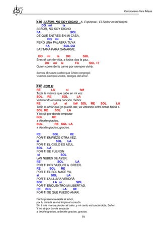 Cancionero Para Misas
75
136 SEÑOR, NO SOY DIGNO . A. Espinosa - El Señor es mi fuerza
DO mi la
SEÑOR, NO SOY DIGNO
FA SOL
DE QUE ENTRES EN MI CASA,
DO mi la
PERO UNA PALABRA TUYA
FA SOL DO
BASTARÁ PARA SANARME.
DO mi la DO SOL
Eres el pan de vida, a todos das la paz.
DO mi la FA SOL +7
Quien come de tu carne por siempre vivirá.
Somos el nuevo pueblo que Cristo congregó;
vivamos siempre unidos, testigos del amor.
137 POR TI
RE LA si fa#
Toda la música que cabe en mi voz
SOL RE SOL LA
va latiendo en esta canción, Señor.
RE LA si fa# SOL RE SOL LA
Todo el amor que yo puedo dar, va vibrando entre notas hacia ti.
SOL RE SOL LA
Y no sé por donde empezar
SOL RE
a decirte gracias,
SOL RE SOL LA
a decirte gracias, gracias.
RE SOL RE
POR TI EMPIEZO OTRA VEZ,
si SOL LA
POR TI EL CIELO ES AZUL.
SOL LA
POR TI SE FUERON
si SOL
LAS NUBES DE AYER,
RE SOL LA
POR TI HOY VUELVO A CREER.
RE SOL RE
POR TI EL SOL NACE YA,
si SOL LA
POR TI LA LLUVIA VENDRÁ
SOL LA si SOL
POR TI ENCUENTRO MI LIBERTAD,
RE SOL LA RE
POR TI SÉ QUE PUEDO AMAR.
Por tu presencia existe el amor,
por tu mirada se me limpia el corazón.
Sin ti mis manos pierden el calor, y mi canto va buscándote, Señor.
Y no sé por donde empezar
a decirte gracias, a decirte gracias, gracias.
 