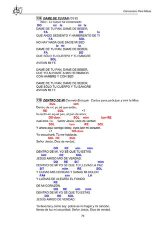 Cancionero Para Misas
76
138 DAME DE TU PAN (Cd E)
Nico - Lo nuevo ha comenzado
DO mi la mi la
DAME DE TU PAN, DAME DE BEBER,
FA DO la
QUE ANDO SEDIENTO Y HAMBRIENTO DE TI
FA SOL
NO HAY NADA QUE SACIE MI SED
la mi la
DAME DE TU PAN, DAME DE BEBER,
FA DO
QUE SÓLO TU CUERPO Y TU SANGRE
SOL
AVIVAN MI FE
DAME DE TU PAN, DAME DE BEBER,
QUE YO ALIVIARÉ A MIS HERMANOS
CON HAMBRE Y CON SED
DAME DE TU PAN, DAME DE BEBER,
QUE SÓLO TU CUERPO Y TU SANGRE
AVIVAN MI FE
139 DENTRO DE MÍ Carmelo Erdozain Cantos para participar y vivir la Misa
SOL lam
Dentro de mí, yo sé que estás,
RE SOL +7
te recibí en aquel pan, el pan de amor,
DO-dom SOL mim lam-RE
cual eres Tú, Señor Jesús, Dios de verdad.
SOL lam RE SOL
Y ahora aquí contigo estoy, oyes latir mi corazón.
+7 DO-dom
Yo escucharé, Tú me hablarás,
SOL RE SOL
Señor Jesús, Dios de verdad.
DO RE sim mim
DENTRO DE MÍ, YO SÉ QUE TÚ ESTÁS
lam RE SOL
JESÚS AMIGO MÍO DE VERDAD.
DO RE SI7 mim
DENTRO DE MÍ YO SÉ QUE TÚ LLEVAS LA PAZ
SI7 mim RE SOL
Y CURAS MIS HERIDAS Y SANAS MI DOLOR
FA# sim LA
Y LLENAS DE ALEGRÍA EL FONDO
RE
DE MI CORAZÓN.
DO RE sim mim
DENTRO DE MÍ YO SÉ QUE TÚ ESTÁS
DO RE SOL
JESÚS AMIGO DE VERDAD.
Te llevo tal y como soy pobre es mi hogar y mi canción,
llenas de luz mi oscuridad, Señor Jesús, Dios de verdad.
 