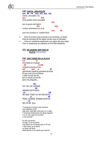 Cancionero Para Misas
77
140 CANTA, JERUSALÉN
lam MI FA SOL DO SOL DO
Canta, Jerusalén. (3)
lam SOL
Eres pueblo santo escogido
lam
por la gracia del Señor.
DO SOL
Juntos caminamos en la fe
lam MI
que nos conduce a nuestro Dios.
 Eres tú la tierra que promete a los hombres, el Señor.
Eres la promesa de los siglos donde nave el Salvador.
 Vives en confianza esperando que algún día sea mejor.
Pero tu esperanza se sostiene en el Cristo Redentor.
141 NO QUIERO SER ORO NI
PLATA ( Ver la 287)
142 UNA TARDE EN LA PLAYA
LA si
Una tarde en la playa,
MI LA MI
mirando ponerse el sol,
fa# do# si MI
admirando quedé la grandeza de Dios.
El que creó a los hombres
y este mundo les dio,
por su obras creí en Él,
pero me pregunté,...
RE
OH, OH, OH, DÓNDE.
MI
DÓNDE ESTÁ DIOS
LA fa#
SÉ QUE TODO LO HA HECHO ÉL.
si MI
PERO, DÓNDE, DÓNDE ESTÁ ÉL,
LA
NO LO SÉ. (bis)
Y comencé a buscar a los hombres
que hablaban de Él,
está aquí, está allá; miré pero no vi nada.
Y entonces tristemente a la playa regresé,
vi a un niño jugar en la arena
y me acerqué.
El niño sonriendo,
me dijo: Yo lo encontré,
vive dentro de mí desde que en Él creí.
Y allí mismo en la arena
un largo rato lloré,
destruyendo mi yo hasta que nació El.
 