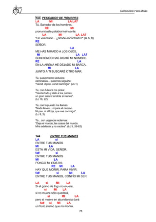 Cancionero Para Misas
78
143 PESCADOR DE HOMBRES
LA MI LA LA7
Tú, Salvador de los hombres,
RE MI
pronunciaste palabra insinuante:
LA MI LA LA7
"Un voluntario... ¿dónde encontrarlo?" (Is 6, 8)
RE
SEÑOR,
LA
ME HAS MIRADO A LOS OJOS,
MI LA LA7
SONRIENDO HAS DICHO MI NOMBRE.
RE LA
EN LA ARENA HE DEJADO MI BARCA,
MI LA
JUNTO A TI BUSCARÉ OTRO MAR.
Tú, suavemente seduces;
caminabas... quisimos seguirte:
"Venid, dijiste, venid conmigo". (Jn 1)
Tú, con dulzura me pides:
"Vende todo y dalo a los pobres;
un gran tesoro tendrás si vienes".
(Lc 18, 22)
Tú, con lo puesto me llamas:
"Nada lleves... ni para el camino.
Ni pan, ni alforja, que vas conmigo".
(Lc 9, 3)
Tú... con urgencia reclamas:
"Deja el mundo, las cosas del mundo.
Mira adelante y no vaciles". (Lc 9, 59-62)
144 ENTRE TUS MANOS
LA si
ENTRE TUS MANOS
MI LA
ESTÁ MI VIDA, SEÑOR.
fa# si
ENTRE TUS MANOS
MI LA
PONGO MI EXISTIR.
RE MI LA
HAY QUE MORIR, PARA VIVIR.
fa# si MI LA
ENTRE TUS MANOS, CONFÍO MI SER
LA si MI LA
Si el grano de trigo no muere,
si MI LA
si no muere sólo quedará,
si MI LA
pero si muere en abundancia dará
fa# si MI LA
un fruto eterno que no morirá.
 