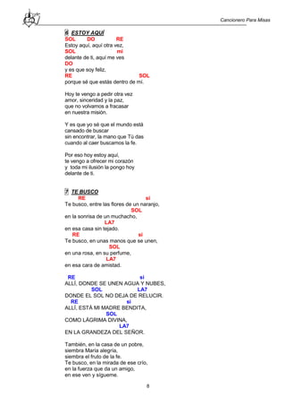 Cancionero Para Misas
8
6 ESTOY AQUÍ
SOL DO RE
Estoy aquí, aquí otra vez,
SOL mi
delante de ti, aquí me ves
DO
y es que soy feliz,
RE SOL
porque sé que estás dentro de mí.
Hoy te vengo a pedir otra vez
amor, sinceridad y la paz,
que no volvamos a fracasar
en nuestra misión.
Y es que yo sé que el mundo está
cansado de buscar
sin encontrar, la mano que Tú das
cuando al caer buscamos la fe.
Por eso hoy estoy aquí,
te vengo a ofrecer mi corazón
y toda mi ilusión la pongo hoy
delante de ti.
7 TE BUSCO
RE si
Te busco, entre las flores de un naranjo,
SOL
en la sonrisa de un muchacho,
LA7
en esa casa sin tejado.
RE si
Te busco, en unas manos que se unen,
SOL
en una rosa, en su perfume,
LA7
en esa cara de amistad.
RE si
ALLÍ, DONDE SE UNEN AGUA Y NUBES,
SOL LA7
DONDE EL SOL NO DEJA DE RELUCIR.
RE si
ALLÍ, ESTÁ MI MADRE BENDITA,
SOL
COMO LÁGRIMA DIVINA,
LA7
EN LA GRANDEZA DEL SEÑOR.
También, en la casa de un pobre,
siembra María alegría,
siembra el fruto de la fe.
Te busco, en la mirada de ese crío,
en la fuerza que da un amigo,
en ese ven y sígueme.
 