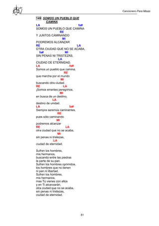 Cancionero Para Misas
81
149 SOMOS UN PUEBLO QUE
CAMINA
LA fa#
SOMOS UN PUEBLO QUE CAMINA
RE
Y JUNTOS CAMINANDO
MI
PODREMOS ALCANZAR
RE LA
OTRA CIUDAD QUE NO SE ACABA,
fa# MI
SIN PENAS NI TRISTEZAS,
LA
CIUDAD DE ETERNIDAD.
LA fa#
Somos un pueblo que camina,
RE
que marcha por el mundo
MI
buscando otra ciudad.
RE LA
¡Somos errantes peregrinos,
MI
en busca de un destino,
LA
destino de unidad.
LA fa#
Siempre seremos caminantes,
RE
pues sólo caminando
MI
podremos alcanzar
RE LA
otra ciudad que no se acaba,
MI
sin penas ni tristezas,
LA
ciudad de eternidad.
Sufren los hombres,
mis hermanos,
buscando entre las piedras
la parte de su pan.
Sufren los hombres oprimidos,
los hombres que no tienen
ni pan ni libertad.
Sufren los hombres,
mis hermanos,
mas Tú vienes con ellos
y en Ti alcanzarán,
otra ciudad que no se acaba,
sin penas ni tristezas,
ciudad de eternidad.
 