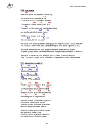 Cancionero Para Misas
82
150 PESCADOR
rem
Pescador, que al pasar por la orilla del lago
La7
me viste secando mis redes al sol.
Tu mirar se cruzó con mis ojos cansados
rem La7 rem
y entraste en mi vida buscando mi amor.
Re
Pescador, en mis manos has puesto otras redes
Re7 Sol
que puedan ganarte la pesca mejor.
Re
Y al llevarme contigo en la barca
La7 Re rem
me nombraste, Señor, pescador.
Pescador, entre tantos que había en la playa, tus ojos me vieron, tu boca me habló.
Y a pesar de sentirse mi cuerpo, cansado mis pies en la arena siguieron tu voz.
Pescador, manejando mis artes de pesca en otras riveras mi vida quedó.
Al querer que por todos los mares del mundo trabajen mis fuerzas por Ti, pescador.
Pescador, mi trabajo de toda la noche, mi dura faena, hoy nada encontró.
Pero Tú que conoces los mares profundos, compensas si quieres mi triste labor.
151 DANOS UN CORAZÓN
la mi la
DANOS UN CORAZÓN
FA SOL DO
GRANDE PARA AMAR.
la mi la
DANOS UN CORAZÓN
SOL la
FUERTE PARA LUCHAR.
la FA SOL DO
Hombres nuevos creadores de la historia,
FA SOL DO
constructores de la nueva humanidad.
la FA SOL la
Hombres nuevos que viven la existencia
FA re mi
como riesgo de un largo caminar.
Hombres nuevos luchando en esperanza,
caminantes sedientos de verdad.
Hombres nuevos sin frenos ni cadenas,
hombres libres que exigen libertad.
Hombres nuevos amando sin fronteras
por encima de razas y lugar
Hombres nuevos al lado de los pobres,
compartiendo con ellos techo y pan.
 
