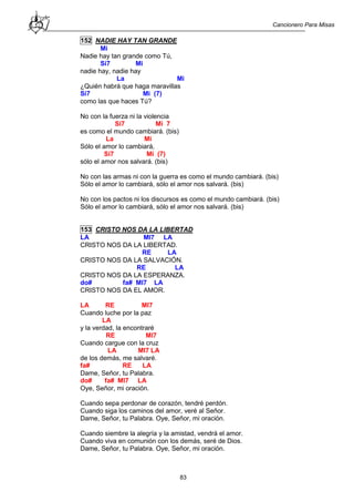 Cancionero Para Misas
83
152 NADIE HAY TAN GRANDE
Mi
Nadie hay tan grande como Tú,
Si7 Mi
nadie hay, nadie hay
La Mi
¿Quién habrá que haga maravillas
Si7 Mi (7)
como las que haces Tú?
No con la fuerza ni la violencia
Si7 Mi 7
es como el mundo cambiará. (bis)
La Mi
Sólo el amor lo cambiará,
Si7 Mi (7)
sólo el amor nos salvará. (bis)
No con las armas ni con la guerra es como el mundo cambiará. (bis)
Sólo el amor lo cambiará, sólo el amor nos salvará. (bis)
No con los pactos ni los discursos es como el mundo cambiará. (bis)
Sólo el amor lo cambiará, sólo el amor nos salvará. (bis)
153 CRISTO NOS DA LA LIBERTAD
LA MI7 LA
CRISTO NOS DA LA LIBERTAD.
RE LA
CRISTO NOS DA LA SALVACIÓN.
RE LA
CRISTO NOS DA LA ESPERANZA.
do# fa# MI7 LA
CRISTO NOS DA EL AMOR.
LA RE MI7
Cuando luche por la paz
LA
y la verdad, la encontraré
RE MI7
Cuando cargue con la cruz
LA MI7 LA
de los demás, me salvaré.
fa# RE LA
Dame, Señor, tu Palabra.
do# fa# MI7 LA
Oye, Señor, mi oración.
Cuando sepa perdonar de corazón, tendré perdón.
Cuando siga los caminos del amor, veré al Señor.
Dame, Señor, tu Palabra. Oye, Señor, mi oración.
Cuando siembre la alegría y la amistad, vendrá el amor.
Cuando viva en comunión con los demás, seré de Dios.
Dame, Señor, tu Palabra. Oye, Señor, mi oración.
 