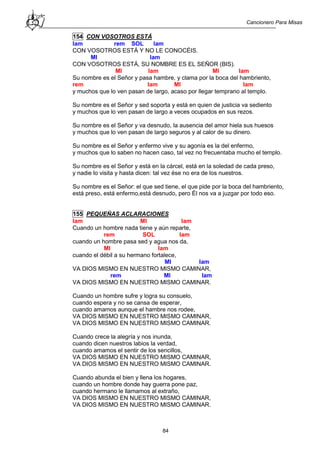 Cancionero Para Misas
84
154 CON VOSOTROS ESTÁ
lam rem SOL lam
CON VOSOTROS ESTÁ Y NO LE CONOCÉIS.
MI lam
CON VOSOTROS ESTÁ, SU NOMBRE ES EL SEÑOR (BIS).
MI lam MI lam
Su nombre es el Señor y pasa hambre, y clama por la boca del hambriento,
rem lam MI lam
y muchos que lo ven pasan de largo, acaso por llegar temprano al templo.
Su nombre es el Señor y sed soporta y está en quien de justicia va sediento
y muchos que lo ven pasan de largo a veces ocupados en sus rezos.
Su nombre es el Señor y va desnudo, la ausencia del amor hiela sus huesos
y muchos que lo ven pasan de largo seguros y al calor de su dinero.
Su nombre es el Señor y enfermo vive y su agonía es la del enfermo,
y muchos que lo saben no hacen caso, tal vez no frecuentaba mucho el templo.
Su nombre es el Señor y está en la cárcel, está en la soledad de cada preso,
y nadie lo visita y hasta dicen: tal vez ése no era de los nuestros.
Su nombre es el Señor: el que sed tiene, el que pide por la boca del hambriento,
está preso, está enfermo,está desnudo, pero Él nos va a juzgar por todo eso.
155 PEQUEÑAS ACLARACIONES
lam MI lam
Cuando un hombre nada tiene y aún reparte,
rem SOL lam
cuando un hombre pasa sed y agua nos da,
MI lam
cuando el débil a su hermano fortalece,
MI lam
VA DIOS MISMO EN NUESTRO MISMO CAMINAR,
rem MI lam
VA DIOS MISMO EN NUESTRO MISMO CAMINAR.
Cuando un hombre sufre y logra su consuelo,
cuando espera y no se cansa de esperar,
cuando amamos aunque el hambre nos rodee,
VA DIOS MISMO EN NUESTRO MISMO CAMINAR,
VA DIOS MISMO EN NUESTRO MISMO CAMINAR.
Cuando crece la alegría y nos inunda,
cuando dicen nuestros labios la verdad,
cuando amamos el sentir de los sencillos,
VA DIOS MISMO EN NUESTRO MISMO CAMINAR,
VA DIOS MISMO EN NUESTRO MISMO CAMINAR.
Cuando abunda el bien y llena los hogares,
cuando un hombre donde hay guerra pone paz,
cuando hermano le llamamos al extraño,
VA DIOS MISMO EN NUESTRO MISMO CAMINAR,
VA DIOS MISMO EN NUESTRO MISMO CAMINAR.
 