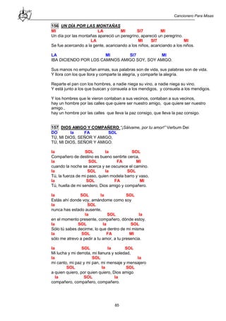 Cancionero Para Misas
85
156 UN DÍA POR LAS MONTAÑAS
MI LA MI SI7 MI
Un día por las montañas apareció un peregrino, apareció un peregrino.
LA MI SI7 MI
Se fue acercando a la gente, acariciando a los niños, acariciando a los niños.
LA MI SI7 MI
IBA DICIENDO POR LOS CAMINOS AMIGO SOY, SOY AMIGO.
Sus manos no empuñan armas, sus palabras son de vida, sus palabras son de vida.
Y llora con los que llora y comparte la alegría, y comparte la alegría.
Reparte el pan con los hombres, a nadie niega su vino, a nadie niega su vino.
Y está junto a los que buscan y consuela a los mendigos, y consuela a los mendigos.
Y los hombres que le vieron contaban a sus vecinos, contaban a sus vecinos,
hay un hombre por las calles que quiere ser nuestro amigo, que quiere ser nuestro
amigo.,
hay un hombre por las calles que lleva la paz consigo, que lleva la paz consigo.
157 DIOS AMIGO Y COMPAÑERO “¡Sálvame, por tu amor!” Verbum Dei
DO la FA SOL
TÚ, MI DIOS, SEÑOR Y AMIGO,
TÚ, MI DIOS, SEÑOR Y AMIGO.
la SOL la SOL
Compañero de destino es bueno sentirte cerca,
la SOL FA MI
cuando la noche se acerca y se oscurece el camino.
la SOL la SOL
Tú, la fuerza de mi paso, quien modela barro y vaso,
la SOL FA MI
Tú, huella de mi sendero, Dios amigo y compañero.
la SOL la SOL
Estás ahí donde voy, amándome como soy
la SOL
nunca has estado ausente,
la SOL la
en el momento presente, compañero, dónde estoy.
la SOL la SOL
Sólo tú sabes decirme, lo que dentro de mi misma
la SOL FA MI
sólo me atrevo a pedir a tu amor, a tu presencia.
la SOL la SOL
Mi lucha y mi derrota, mi llanura y soledad,
la SOL la
mi canto, mi paz y mi pan, mi mensaje y mensajero
SOL la SOL
a quien quiero, por quien quiero, Dios amigo
la SOL la
compañero, compañero, compañero.
 