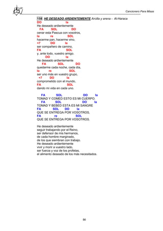 Cancionero Para Misas
86
158 HE DESEADO ARDIENTEMENTE Arcilla y arena - Al-Haraca
DO la
He deseado ardientemente
FA SOL DO
cenar esta Pascua con vosotros,
la re SOL
hacerme pan, hacerme vino,
+7 DO la
ser compañero de camino,
FA SOL
y, ante todo, vuestro amigo.
DO la
He deseado ardientemente
FA SOL DO
quedarme cada noche, cada día,
la re SOL
ser uno más en vuestro grupo,
+7 DO la
comprometido con el mundo,
FA SOL
dando mi vida en cada uno.
FA SOL DO la
TOMAD Y COMED ESTO ES MI CUERPO.
FA SOL DO la
TOMAD Y BEBED ESTA ES MI SANGRE
FA SOL DO la
QUE SE ENTREGA POR VOSOTROS,
FA re SOL
QUE SE ENTREGA POR VOSOTROS.
He deseado ardientemente
seguir trabajando por el Reino,
ser defensor de mis hermanos,
de cada hombre marginado,
de los que siembran con trabajo.
He deseado ardientemente
vivir y morir a vuestro lado,
ser fuerza y voz de los profetas,
el alimento deseado de los más necesitados.
 