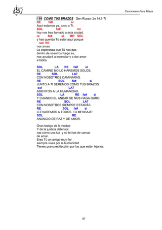Cancionero Para Misas
87
159 COMO TUS BRAZOS Gen Rosso (Jn 14,1-7)
RE fa# si
Aquí estamos ya, junto a Ti,
SOL fa# mi
hoy nos has llamado a esta ciudad,
re fa# si MI7 SOL
y has querido Tú estar aquí porque
sol RE
nos amas
La esperanza que Tú nos das
dentro de nosotros fuego es,
nos ayudará a incendiar y a dar amor
a todos.
SOL LA RE fa# si
EL CAMINO NO LO HAREMOS SOLOS,
RE SOL LA7
CON NOSOTROS CAMINARÁS.
RE SOL fa# si
JUNTO A TI SEREMOS COMO TUS BRAZOS
sol LA7
ABIERTOS A LA HUMANIDAD.
SOL LA RE fa# si
Y CUANDO EL ANDAR SE NOS HAGA DURO
RE SOL LA7
CON NOSOTROS SIEMPRE ESTARÁS.
RE SOL fa# si
LLEVAREMOS A TODOS TU MENSAJE:
SOL RE
ANUNCIO DE PAZ Y DE AMOR.
Gran testigo de la verdad
Y de la justicia defensor,
vas como una luz y no te has de cansar
de amar.
Eres Tú un amigo muy fiel
siempre vives por la humanidad
Tienes gran predilección por los que están lejanos.
 
