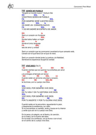 Cancionero Para Misas
88
160 SERÉIS MI PUEBLO
“Surgirá un mundo nuevo”, Verbum Dei
DO SOL la
VOSOTROS SERÉIS MI PUEBLO
FA SOL
POR SIEMPRE SERÉ VUESTRO DIOS.
DO SOL la
OS DARÉ UN CORAZÓN NUEVO
FA SOL DO
Y OS INFUNDIRÉ MI ESPÍRITU DE AMOR
DO la
Será un corazón sin fronteras
FA SOL
Donde todos hallen un lugar
DO la
donde el único lenguaje
FA SOL
sea de amor y unidad
Será un corazón que se conmueva Levantará al que cansado está,
Llorará con el que llora Con el que ríe reirá.
Será un corazón donde brote La justicia y la fidelidad;
Sembrará la esperanza Surgirá la verdad
161 VIVE DIOS (Cej 3)
mi si DO RE
Cuando sientas que se queman tus entrañas por amor
DO RE
y te entregas al llamado sin temor.
DO RE SOL mi
Cuando están en armonía voluntad y corazón,
DO RE SOL-RE
te iluminas y en tu cuerpo vive Dios.
SOL si
VIVE DIOS, POR SIEMPRE VIVE DIOS
DO RE
EN TU VIDA Y EN TU HISTORIA VIVE DIOS.
SOL si
VIVE DIOS, POR SIEMPRE VIVE DIOS.
DO RE SOL
POR TU MUERTE Y POR TU GLORIA VIVE DIOS.
Cuando estás en la penumbra, aguardando lo peor,
y desprecias la existencia y su valor.
Si no encuentras un sentido, anda y busca en tu interior
y verás que aún en tu cuerpo vive Dios.
En la pena y la alegría, en el llanto y la canción,
en lo malo y en lo bueno del dolor.
En la duda o la confianza, con la lluvia o con el sol,
en el centro de tu cuerpo vive Dios.
 