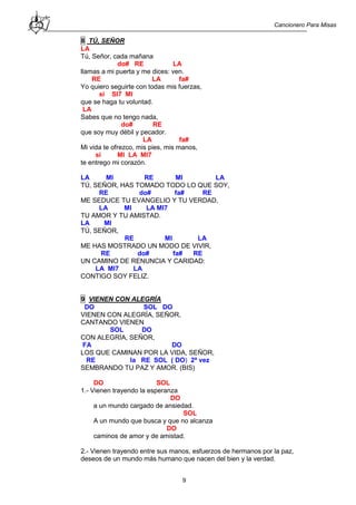 Cancionero Para Misas
9
8 TÚ, SEÑOR
LA
Tú, Señor, cada mañana
do# RE LA
llamas a mi puerta y me dices: ven.
RE LA fa#
Yo quiero seguirte con todas mis fuerzas,
si SI7 MI
que se haga tu voluntad.
LA
Sabes que no tengo nada,
do# RE
que soy muy débil y pecador.
LA fa#
Mi vida te ofrezco, mis pies, mis manos,
si MI LA MI7
te entrego mi corazón.
LA MI RE MI LA
TÚ, SEÑOR, HAS TOMADO TODO LO QUE SOY,
RE do# fa# RE
ME SEDUCE TU EVANGELIO Y TU VERDAD,
LA MI LA MI7
TU AMOR Y TU AMISTAD.
LA MI
TÚ, SEÑOR,
RE MI LA
ME HAS MOSTRADO UN MODO DE VIVIR,
RE do# fa# RE
UN CAMINO DE RENUNCIA Y CARIDAD:
LA MI7 LA
CONTIGO SOY FELIZ.
9 VIENEN CON ALEGRÍA
DO SOL DO
VIENEN CON ALEGRÍA, SEÑOR,
CANTANDO VIENEN
SOL DO
CON ALEGRÍA, SEÑOR,
FA DO
LOS QUE CAMINAN POR LA VIDA, SEÑOR,
RE la RE SOL ( DO) 2ª vez
SEMBRANDO TU PAZ Y AMOR. (BIS)
DO SOL
1.- Vienen trayendo la esperanza
DO
a un mundo cargado de ansiedad.
SOL
A un mundo que busca y que no alcanza
DO
caminos de amor y de amistad.
2.- Vienen trayendo entre sus manos, esfuerzos de hermanos por la paz,
deseos de un mundo más humano que nacen del bien y la verdad.
 