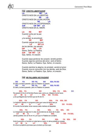 Cancionero Para Misas
91
164 CRISTO LIBERTADOR
LA MI7 LA
CRISTO NOS DA LA LIBERTAD.
RE LA
CRISTO NOS DA LA SALVACIÓN.
RE LA
CRISTO NOS DA LA ESPERANZA.
do# fa# MI7 LA
CRISTO NOS DA EL AMOR.
LA RE MI7
Cuando luche por la paz
LA
y la verdad, la encontraré
RE MI7
Cuando cargue con la cruz
LA MI7 LA
de los demás, me salvaré.
fa# RE LA
Dame, Señor, tu Palabra.
do# fa# MI7 LA
Oye, Señor, mi oración.
Cuando sepa perdonar de corazón, tendré perdón.
Cuando siga los caminos del amor, veré al Señor.
Dame, Señor, tu Palabra. Oye, Señor, mi oración.
Cuando siembre la alegría y la amistad, vendrá el amor.
Cuando viva en comunión con los demás, seré de Dios.
Dame, Señor, tu Palabra. Oye, Señor, mi oración.
165 MI PALABRA NO PASARÁ
DO FA DO FA DO SOL FA DO
El cielo y la tierra pasarán, pero mi Palabra no pasará.
DO FA DO FA DO SOL FA DO
El cielo y la tierra pasarán, pero mi Palabra no pasará.
SOL FA DO SOL FA SOL DO
No pasará mi fe en el Hombre Nuevo que, como yo, milagros ha de hacer,
re7 MI la re7 SOL DO FA SOL
y sé que llegará ese hombre que se fíe de mí.
SOL FA DO SOL FA SOL DO
La tradición estorba mi programa para que nueva la tierra sea ya.
re7 MI la re7 SOL DO FA SOL
El mundo ha de beber vinos nuevos cada mañana al despertar.
SOL FA DO SOL FA SOL DO
Lo inesperado es regla de mi vida, la providencia es clave de mi plan.
re7 MI la re7 SOL DO FA SOL
Jamás podréis vivir sin fe en mí y en que mi Palabra se cumplirá.
SOL FA DO SOL FA SOL DO
Ando buscando un hombre en esta tierra a quien mi alma poderle yo prestar.
re7 MI la re7 SOL DO FA SOL
En él se cumplirá la promesa que a la tierra yo hice ayer.
 