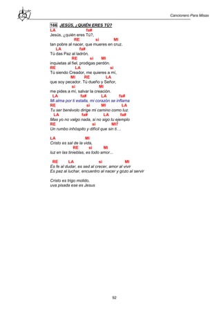 Cancionero Para Misas
92
166 JESÚS, ¿QUIÉN ERES TÚ?
LA fa#
Jesús, ¿quién eres Tú?,
RE si MI
tan pobre al nacer, que mueres en cruz.
LA fa#
Tú das Paz al ladrón,
RE si MI
inquietas al fiel, prodigas perdón.
RE LA si
Tú siendo Creador, me quieres a mí,
MI RE LA
que soy pecador. Tú dueño y Señor,
si MI
me pides a mí, salvar la creación.
LA fa# LA fa#
Mi alma por ti estalla, mi corazón se inflama
RE si MI LA
Tu ser benévolo dirige mi camino como luz.
LA fa# LA fa#
Mas yo no valgo nada, si no sigo tu ejemplo
RE si MI7
Un rumbo inhóspito y difícil que sin ti…
LA MI
Cristo es sal de la vida,
RE si MI
luz en las tinieblas, es todo amor...
RE LA si MI
Es fe al dudar, es sed al crecer, amor al vivir
Es paz al luchar, encuentro al nacer y gozo al servir
Cristo es trigo molido,
uva pisada ese es Jesus
 