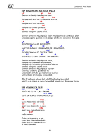 Cancionero Para Misas
93
167 SIEMPRE HAY ALGO QUE CREAR
LA MI LA
Siempre en la vida hay algo que crear,
RE LA
siempre en la vida hay cumbres que alcanzar,
LA MI
siempre en la vida hay flores,
fa#
siempre hay cruces que llevar.
RE MI LA
Siéntete peregrino y echa andar.
Siempre en la vida hay algo que crear, mil proclamas al viento que gritar,
una casa gigante que nos pueda cobijar a todos los peregrinos de la paz.
LA do#
SIEMPRE HAY ALGO QUE CREAR
RE MI LA
NUEVAS RUTAS Y HORIZONTES DE HERMANDAD.
LA do#
SIEMPRE HAY ALGO QUE ESPERAR
RE MI LA
JESUCRISTO ES EL CAMINO Y LA VERDAD.
Siempre en la vida hay algo que soñar,
siempre hay una Madre a quien rezar,
siempre hay un camino que nos lleva más allá
Siéntete peregrino y echa andar.
Siempre en la vida hay algo que esperar,
un cielo y una tierra que Él nos da,
una oración al Padre que nos llama a levantar
un mundo sin privilegios y en igualdad.
Sólo Él es la vida y la verdad, sólo Él la alegría y la amistad,
sólo Él es la ruta de la nueva humanidad, síguele muy de cerca y vivirás.
168 JESÚS ESTA EN TI
DO la FA
JESÚS ESTÁ EN TI, ESTÁ EN MÍ,
SOL DO7
ESTÁ EN TODOS MIS HERMANOS (2)
FA SOL
Quien hace crecer las flores,
DO mi la
quien hace descender el agua,
FA SOL
quien hace nuevo tu corazón
DO7
cada mañana.
Quien hace aparecer el sol,
quien llena de estrellas el cielo,
quien en la noche más oscura
te da su consuelo,
 