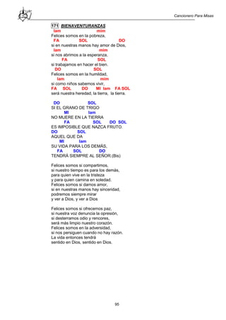 Cancionero Para Misas
95
171 BIENAVENTURANZAS
lam mim
Felices somos en la pobreza,
FA SOL DO
si en nuestras manos hay amor de Dios,
lam mim
si nos abrimos a la esperanza,
FA SOL
si trabajamos en hacer el bien.
DO SOL
Felices somos en la humildad,
lam mim
si como niños sabemos vivir,
FA SOL DO MI lam FA SOL
será nuestra heredad, la tierra, la tierra.
DO SOL
SI EL GRANO DE TRIGO
MI lam
NO MUERE EN LA TIERRA
FA SOL DO SOL
ES IMPOSIBLE QUE NAZCA FRUTO.
DO SOL
AQUEL QUE DA
MI lam
SU VIDA PARA LOS DEMÁS,
FA SOL DO
TENDRÁ SIEMPRE AL SEÑOR.(Bis)
Felices somos si compartimos,
si nuestro tiempo es para los demás,
para quien vive en la tristeza
y para quien camina en soledad.
Felices somos si damos amor,
si en nuestras manos hay sinceridad,
podremos siempre mirar
y ver a Dios, y ver a Dios
Felices somos si ofrecemos paz,
si nuestra voz denuncia la opresión,
si desterramos odio y rencores,
será más limpio nuestro corazón.
Felices somos en la adversidad,
si nos persiguen cuando no hay razón.
La vida entonces tendrá
sentido en Dios, sentido en Dios.
 