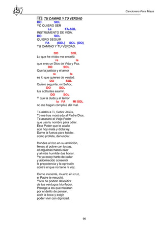Cancionero Para Misas
96
172 TU CAMINO Y TU VERDAD
DO SOL
YO QUIERO SER
La FA-SOL
INSTRUMENTO DE VIDA.
DO SOL
QUIERO SEGUIR
FA (SOL) SOL (DO)
TU CAMINO Y TU VERDAD.
DO SOL
Lo que he vivido me enseñó
re la
que eres un Dios de Vida y Paz.
DO SOL
Que la justicia y el amor
re la
es lo que quieres de verdad.
DO SOL
Quiero seguirte, mi Señor,
DO SOL
tus actitudes asumir.
DO SOL
Y que la duda y el temor
la FA MI SOL
no me hagan cómplice del mal.
Te alabo a Ti, Señor Jesús,
Tú me has mostrado al Padre Dios.
Te asesinó el Viejo Poder
que usa tu nombre para odiar.
Este Poder que te acalló
aún hoy mata y dicta ley.
Dame la fuerza para hablar,
como profeta, denunciar.
Hundes al rico en su ambición,
llenas al pobre con tu paz.
Al orgulloso haces caer
y al más humilde das honor.
Yo ya estoy harto de callar
y adormecido consentir
la prepotencia y la opresión
contra el que no tiene ni voz.
Como inocente, muerto en cruz,
el Padre te resucitó.
Yo te he podido descubrir
de tus verdugos triunfador.
Protege a los que matarán
por el delito de pensar,
abrir la boca y exigir
poder vivir con dignidad.
 