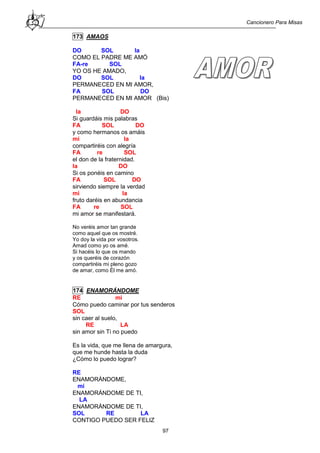 Cancionero Para Misas
97
173 AMAOS
DO SOL la
COMO EL PADRE ME AMÓ
FA-re SOL
YO OS HE AMADO,
DO SOL la
PERMANECED EN MI AMOR,
FA SOL DO
PERMANECED EN MI AMOR (Bis)
la DO
Si guardáis mis palabras
FA SOL DO
y como hermanos os amáis
mi la
compartiréis con alegría
FA re SOL
el don de la fraternidad.
la DO
Si os ponéis en camino
FA SOL DO
sirviendo siempre la verdad
mi la
fruto daréis en abundancia
FA re SOL
mi amor se manifestará.
No veréis amor tan grande
como aquel que os mostré.
Yo doy la vida por vosotros.
Amad como yo os amé.
Si hacéis lo que os mando
y os queréis de corazón
compartiréis mi pleno gozo
de amar, como Él me amó.
174 ENAMORÁNDOME
RE mi
Cómo puedo caminar por tus senderos
SOL
sin caer al suelo,
RE LA
sin amor sin Ti no puedo
Es la vida, que me llena de amargura,
que me hunde hasta la duda
¿Cómo lo puedo lograr?
RE
ENAMORÁNDOME,
mi
ENAMORÁNDOME DE TI,
LA
ENAMORÁNDOME DE TI,
SOL RE LA
CONTIGO PUEDO SER FELIZ
 