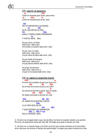 Cancionero Para Misas
98
175 CRISTO TE NECESITA
la DO
Cristo te necesita para amar, para amar;
la SOL la
Cristo te necesita para amar. (bis)
DO
NO TE IMPORTEN LAS RAZAS
mi DO
NI EL COLOR DE LA PIEL,
FA SOL
AMA A TODOS COMO HERMANOS
la
Y HAZ EL BIEN. (Bis)
Al que sufre y al triste
dale amor, dale amor;
al humilde y al pobre dale amor. (bis)
Al que vive a tu lado,
dale amor, dale amor;
al que viene de lejos dale amor. (bis)
Al que habla otra lengua,
dale amor, dale amor;
al que piensa distinto dale amor. (bis)
Al amigo de siempre,
dale amor, dale amor; y
al que no te saluda dale amor. (bis)
176 EL AMOR ES NUESTRO CANTO
SOL la
El amor es la palabra limpia que hace vivir.
DO RE SOL
Es el fruto de la tierra buena y es sufrir.
la
Es decirle al hermano pobre: sólo no estás.
DO RE7 SOL
No dejes que pase tu tiempo sin más.
SOL RE DO
EL AMOR ES NUESTRO CANTO
SOL
A LA VIDA QUE SE DA
DO RE7
Y QUE ESPERA UN AMANECER
SOL (… RE) 1ª vez
EN LA VERDAD. (BIS)
2.- El amor es el regalo eterno que nos da Dios. Es tener el corazón abierto y es perdón.
Es la fe y la esperanza cierta del más allá. No dejes que pase tu tiempo sin más.
3.- El amor es un camino largo y sin final, es la luz que inunda sombras en la oscuridad,
es la vida que nos brinda un tiempo de oportunidad, no dejes que pase tu tiempo sin más.
 