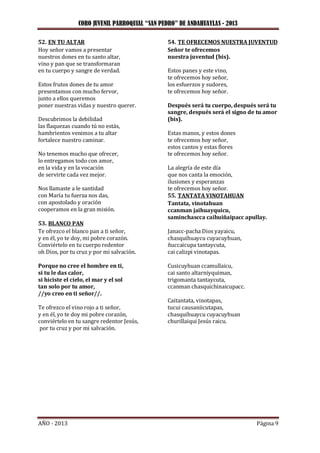 CORO JUVENIL PARROQUIAL “SAN PEDRO” DE ANDAHUAYLAS - 2013
AÑO - 2013 Página 9
52. EN TU ALTAR
Hoy señor vamos a presentar
nuestros dones en tu santo altar,
vino y pan que se transformaran
en tu cuerpo y sangre de verdad.
Estos frutos dones de tu amor
presentamos con mucho fervor,
junto a ellos queremos
poner nuestras vidas y nuestro querer.
Descubrimos la debilidad
las flaquezas cuando tú no estás,
hambrientos venimos a tu altar
fortalece nuestro caminar.
No tenemos mucho que ofrecer,
lo entregamos todo con amor,
en la vida y en la vocación
de servirte cada vez mejor.
Nos llamaste a le santidad
con María tu fuerza nos das,
con apostolado y oración
cooperamos en la gran misión.
53. BLANCO PAN
Te ofrezco el blanco pan a ti señor,
y en él, yo te doy, mi pobre corazón.
Conviértelo en tu cuerpo redentor
oh Dios, por tu cruz y por mi salvación.
Porque no cree el hombre en ti,
si tu le das calor,
si hiciste el cielo, el mar y el sol
tan solo por tu amor,
//yo creo en ti señor//.
Te ofrezco el vino rojo a ti señor,
y en él, yo te doy mi pobre corazón,
conviértelo en tu sangre redentor Jesús,
por tu cruz y por mi salvación.
54. TE OFRECEMOS NUESTRA JUVENTUD
Señor te ofrecemos
nuestra juventud (bis).
Estos panes y este vino,
te ofrecemos hoy señor,
los esfuerzos y sudores,
te ofrecemos hoy señor.
Después será tu cuerpo, después será tu
sangre, después será el signo de tu amor
(bis).
Estas manos, y estos dones
te ofrecemos hoy señor,
estos cantos y estas flores
te ofrecemos hoy señor.
La alegría de este día
que nos canta la emoción,
ilusiones y esperanzas
te ofrecemos hoy señor.
55. TANTATA VINOTAHUAN
Tantata, vinotahuan
ccanman jaihuayquicu,
saminchascca caihuiñaipacc apullay.
Janacc-pacha Dios yayaicu,
chasquihuaycu cuyacuyhuan,
ñuccaicupa tantaycuta,
cai calizpi vinotapas.
Cusicuyhuan ccamullaicu,
cai santo altarniyquiman,
trigomanta tantaycuta,
ccanman chasquichinaicupacc.
Caitantata, vinotapas,
tucui causaniicutapas,
chasquihuaycu cuyacuyhuan
churillaiqui Jesús raicu.
 