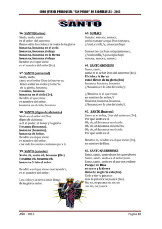 CORO JUVENIL PARROQUIAL “SAN PEDRO” DE ANDAHUAYLAS - 2013
AÑO - 2013 Página 10
56. SANTO(Gaitan)
Santo, santo, santo
es el señor del universo
llenos están los cielos y la tierra de tu gloria
hosanna, hosanna en el cielo
hosanna, hosanna aleluya
hosanna, hosanna en la tierra
hosanna, hosanna aleluya
bendito es el que viene
en el nombre del señor(bis)
57. SANTO (universal)
Santo, santo,
santo es el señor Dios del universo,
llenos están los cielos y la tierra
de tu gloria, hosanna.
Hosanna, hosanna,
hosanna en el cielo (2v).
Bendito el que viene
en nombre del señor,
hosanna en el cielo, hosanna.
58. SANTO (digno de alabanza)
Santo es el señor mi Dios,
digno de alabanza
a él, el poder, el honor y la gloria.
Hosanna (hosanna),
hosanna (hosanna),
hosanna oh Señor.
Bendito es el que viene
en nombre del señor,
con todo los santos cantamos para ti.
59. SANTO (zaireño)
Santo oh, santo oh, hosanna (Bis)
Hosanna eh, hosanna eh,
hosanna Cristo el señor.
Bendito es el que viene en el nombre,
en el nombre del señor.
Los cielos y la tierra están llenos
de tu gloria señor.
60. SUMACC
Sumacc, sumacc, sumacc,
ancha sumacccanqui Dios taytaycu,
//cusi, cusilla//, janaccpachapi.
Sumacctacccachun sutiquipijamucc,
//cusicusilla//, janaccpachapi;
sumacc, sumacc, sumacc.
61. SANTO GIOMBINI
Santo, santo,
santo es el señor Dios del universo (bis).
El cielo y la tierra
están llenos de tu gloria(bis)
hosanna, hosanna, hosanna
//hosanna en lo alto del cielo//.
//Bendito es el que viene
en nombre del señor//
Hosanna, hosanna, hosanna,
//hosanna en lo alto del cielo//.
62. SANTO (huayno)
Santo es el señor, Dios del universo (3v).
Por qué santo es el.
Oh, oh, oh hosanna en el cielo
Oh, oh, oh hosanna en la tierra.
Oh, oh, oh hosanna en el cielo
Por qué santo es el.
Bendito es, bendito es el que viene (3v),
en nombre de Dios.
63. SANTO QUERUBINES
Santo, santo, santo dicen los querubines
Santo, santo, santo es el señor Jesús
Santo, santo, santo es el que nos redime
Porque mi Dios
es santo y la tierra
llena de su gloria esta(bis).
Cielo y tierra pasaran
mas tu palabra no pasara (bis).
No, no, no pasara no, no, no
no. no, no pasara.
 