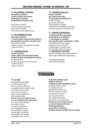 CORO JUVENIL PARROQUIAL “SAN PEDRO” DE ANDAHUAYLAS - 2013
AÑO - 2013 Página 12
71. OH CORDERO, CORDERO
Oh cordero, cordero;
cordero de Dios que quitas
el pecado del mundo,
ten piedad de nosotros (2v).
Oh cordero, cordero;
cordero de Dios que quitas
el pecado del mundo
ven y danos la paz, danos la paz.
72. OH CORDERO DE DIOS
Oh cordero de Dios.
//tú que quitas el pecado del mundo//,
ten piedad de nosotros, oh señor (2v).
Oh cordero de Dios,
//tú que quitas el pecado del mundo//
//danos la paz//.
73. CORDERO (Rock)
Cordero de Dios
tu que quitas el pecado del mundo,
cordero de Dios ten piedad de mi (2v).
Cordero de Dios
tu que quitas el pecado del mundo,
cordero de Dios,
//danos la paz//.
74. CORDERO (huayno I)
Cordero de Dios
que quitas el pecado,
de tu pueblo ten piedad (2v).
Cordero de Dios
que quitas el pecado
de tu pueblo ten piedad
y danos la paz que libera al hombre;
y danos la paz que el mundo no da.
75. CORDERO (MARINERA)
Cordero de Dios que quitas
el pecado de este mundo,
 ten piedad, ten piedad
de tu pueblo señor ten piedad  (Bis).
Cordero de Dios que quitas
el pecado de este mundo 
y danos la paz, y danos tu paz
a tu pueblo señor da la paz 
76. JESUCRISTO TAITAIKU
Jesucristo taitaiku, Dios yayap cordero,
runacunap huchankuna pampachaq.
Cuyapayahuayku(2v)
hauca caita qohuayku.
77. EL VIVE
Han pasado veinte siglos
y parece que fue ayer,
en que el vino a salvarnos
y a quedarse para siempre aquí.
en la sonrisa de un niño,
en la caricia de mama,
en las manos extendidas
allí lo podrás hallar.
El vive, el vive en cada corazón
y en ti es la fuerza del amor (bis).
Si en tu corazón albergas,
solo odio y rencor
no esperes y perdona
pon tu granito de amor.
Si la sociedad te induce
a las drogas o al alcohol,
tú demuestra ser testigo
con palabras con acción.
No bastan palabras para
hallar la solución,
Es María nuestro ejemplo de amor.
Es María nuestra reina,
la maestra en la fe,
porque ella y Cristo son,
la luz de nuestro corazón,
eres joven eres fuerte,
eres la mano de Dios,
que unidos lucharemos
para hacer un mundo mejor.
El vive, el vive en cada corazón
y en ti es la fuerza del amor.
No bastan palabras
para hallar la solución,
es María nuestro ejemplo de amor (bis).
 