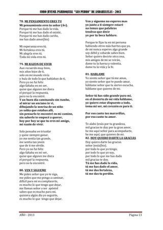 CORO JUVENIL PARROQUIAL “SAN PEDRO” DE ANDAHUAYLAS - 2013
AÑO - 2013 Página 13
78. MI PENSAMIENTO ERES TU
Mi pensamiento eres tu señor (4v).
Porque tú me has dado la vida,
Porque tú me has dado el existir,
Porque tú me has dado cariño,
me has dado amor(bis)
Mi esperanza eres tú.
Mi fortaleza eres tú.
Mi alegría eres tú.
Toda mi vida eres tú.
79. MI RAZON DE VIVIR
Aun recuerdo muy bien,
mis años lejos de ti,
solo en mi mundo vivía
y huía de todo lo que hablaban de ti,
Pero yo no fui feliz
algo faltaba en mi ser,
quise que alguien me diera
el porqué la respuesta,
pero no la encontré.
Y un buen día caminando sin rumbo,
al mirar un anciano te vi,
dibujando la sonrisa de un niño
yo sabía que estabas allí,
sin pensarlo te encontré en mi camino,
sin saberlo te empecé a querer,
hoy por hoy se que tu eres mi amigo,
mi razón de vivir.
Solo pensaba en triunfar
y quise siempre ganar,
yo me sentía tan grande,
me sentía tan joven
que de ti me olvide.
Pero yo no fui feliz
algo faltaba en mi ser,
quise que alguien me diera
el porqué la respuesta,
pero no la encontré.
80. VEN Y SIGUEME
Me pides señor que yo te siga,
me pides que me ponga a caminar,
difícil para mí es complacerte,
es mucho lo que tengo que dejar,
me llamas señor a ser apóstol
sabes que es mucho para mí,
quisiera algún día yo seguirte,
es mucho lo que tengo que dejar.
Ven y sígueme no esperes mas
yo junto a ti siempre estaré
no temas que palabras
tendras que decir
yo por tu boca hablare.
Porque te fijas tu en mi persona
habiendo otros más fuertes que yo,
de mi nunca esperes algo grande
soy débil y cobarde sabes bien.
Señor quiero decirte otra cosa,
mis amigos de mi se reirán,
dame tu la fuerza y valentía,
dame tu la vida y la fe.
81. HABLAME
Yo siento señor que tú me amas,
yo siento señor que te puedo amar,
háblame señor que tu siervo escucha,
háblame que quieres de mi.
Señor tú has sido grande para mi,
en el desierto de mi vida háblame,
yo quiero estar dispuesto a todo,
toma mi ser, mi corazón es para ti.
Por eso canto tus maravillas,
por eso canto tu amor.
Te alabo Jesús por tu grandeza,
mil gracias te doy por tu gran amor,
he me aquí señor para acompañarte,
he me aquí, que quieres de mi.
82. HOY QUIERO DARTE LA GRACIAS
Hoy quiero darte las gracias
señor Jesús(bis).
por todo lo que yo tengo,
por todo lo que yo soy,
por todo lo que me has dado
mil gracias te doy.
Tú me has dado la vida,
tú me has dado el amor,
tú me das fortaleza,
tú me das tu perdón.
 