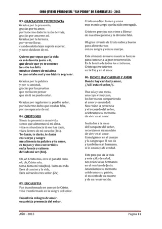 CORO JUVENIL PARROQUIAL “SAN PEDRO” DE ANDAHUAYLAS - 2013
AÑO - 2013 Página 14
83. GRACIAS POR TU PRESENCIA
Gracias por tu presencia,
gracias por tu amor,
por haberme dado la razón de vivir,
gracias por amarme así.
Gracias por tu ternura,
por verme llorar,
cuando estaba lejos supiste esperar,
y no te olvidaste de mi.
Quiero que sepas que la vida
es más bonita junto a ti,
que desde que yo te conozco
he sido tan feliz
moviste dentro de mi alma
lo que estaba mal y me hiciste regresar.
Gracias por tu palabra
y por tu amistad,
gracias por las pruebas
que me hacen pensar
que sin ti no puedo estar.
Gracias por regalarme tu perdón señor,
por haberme dicho que estabas feliz,
por no separarte de mí.
84. CRISTO MIO
Siento tu presencia en mi vida,
siento que alimentas tú mi alma,
vida en abundancia tú me has dado,
vives dentro de mi corazón (Bis).
Te darás, te darás, te darás
en cuerpo y sangre
me alimenta tu palabra y tu amor,
es tu pan y vino convertidos
en la fuente y culmen
de todo mí ser (bis).
Oh, oh Cristo mío, eres el pan del cielo,
oh, oh, Cristo mío,
toma, toma mi vida(bis). Toma mi vida
Eres el camino y la vida,
Eres salvación eres señor. (2v)
85. EUCARISTIA
Pan transformado en cuerpo de Cristo,
vino transformado en la sangre del señor.
Eucaristía milagro de amor,
eucaristía presencia del señor.
Cristo nos dice: tomen y coma
esto es mi cuerpo que ha sido entregado.
Cristo en persona nos viene a liberar
de nuestro egoísmo y la división fatal.
Oh gran invento de Cristo sabio y bueno
para alimentarnos
con su sangre y con su cuerpo.
Este alimento renueva nuestras fuerzas
para caminar a la gran resurrección.
En la familia de todos los cristianos,
Cristo quiere unirnos
en la Paz y en el amor.
86. DONDE HAY CARIDAD Y AMOR
Donde hay caridad y amor,
//allí está el señor//.
Una sala y una mesa,
una copa vino y pan,
los hermanos compartiendo
el amor y en unidad.
Nos reúne la presencia
y el recuerdo del señor,
celebramos su memoria
de vivir en el amor.
Invitados a la mesa
del banquete del señor,
recordamos su mandato
de vivir en el amor.
Comulgamos en el cuerpo
y la sangre que él nos da
y también en el hermano,
si lo amamos de verdad.
Este pan que da la vida
y este cáliz de salud,
nos reúne a los hermanos
en el nombre de Jesús.
Anunciamos su memoria
celebramos su pasión,
el misterio de su muerte
y de su resurrección.
 