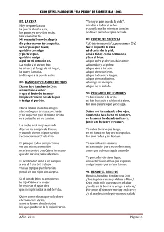 CORO JUVENIL PARROQUIAL “SAN PEDRO” DE ANDAHUAYLAS - 2013
AÑO - 2013 Página 15
87. LA CENA
Hoy prepare la casa
la puerta abierta esta,
los panes ya servidos están,
tan solo faltas tú.
Mi corazón lleno de alegría
de prisa espero tu compañía,
señor pasa por favor,
quédate conmigo
y parte el pan,
quédate amigo
aquí en mi corazón oh.
La noche y el viento frio
te ofrezco el fuego de mi hogar,
la suave llamada,
indica que a la puerta estas.
88. DANOS HOY HAMBRE DE DIOS
Danos hoy hambre de Dios
aliméntanos señor
y que el fruto de tu amor
limpie el rencor nos de la paz
y traiga el perdón.
Hacia Emaus iban dos amigos
sintiendo gran tristeza por Jesús
y no supieron que el mismo Cristo
era quien iba en su camino.
La noche está muy avanzada
dijeron los amigos de Emaus;
y cuando vieron el pan partido
reconocieron a Cristo vivo.
El pan que todos compartimos
en una misma comunión
es el encuentro con Cristo hermano
que dio su vida para salvarnos.
El sembrador salió a los campos
a ver el fruto del trabajo
vio las espigas que florecían
pensó en sus hijos con alegría.
Si el don de Dios tu conocieras
le dijo Cristo a la mujer
le pedirías el agua viva
que siempre sacia la sed de vida.
Quien come el pan que yo le diera
eternamente vivirá,
unos se fueron desalentados
los que quedaron la fe encontraron.
“Yo soy el pan que da la vida”,
nos dijo a todos el señor
y aquella noche mientras comían
se dio en comida el pan de vida.
89. CRISTO TE NECESITA
Cristo te necesita, para amar (3v)
No te importe la raza
ni el color de la piel,
ama a todos como hermanos
y haz el bien.
Al que sufre y al triste, dale amor.
Al humilde y al pobre.
Al que vive a tu lado.
Al que viene de lejos.
Al que habla otra lengua.
Al que piensa distinto.
Al amigo de siempre.
Al que no te saluda.
90. PESCADOR DE HOMBRES
Tú has venido a la orilla
no has buscado a sabios ni a ricos,
tan solo quieres que yo te siga.
Señor me has mirado a los ojos,
sonriendo has dicho mi nombre,
en la arena he dejado mi barca,
junto a ti buscare otro mar.
Tú sabes bien lo que tengo,
en mi barca no hay oro ni espadas,
tan solo redes y mi trabajo.
Tú necesitas mis manos,
mi cansancio que a otros descanse,
amor que quieras seguir amando.
Tu pescador de otros lagos,
ansia eterna de almas que esperan,
amigo bueno que así me llamas.
91. BENDITO, BENDITO
Bendito, bendito, bendito sea Dios
/ los ángeles cantan y alaban a Dios /
Creo Jesús mío que estas en el altar
/oculto en la hostia te vengo a adorar/
Por amor al hombre moriste en la cruz
/y al ara desciende por nuestra salud/
 